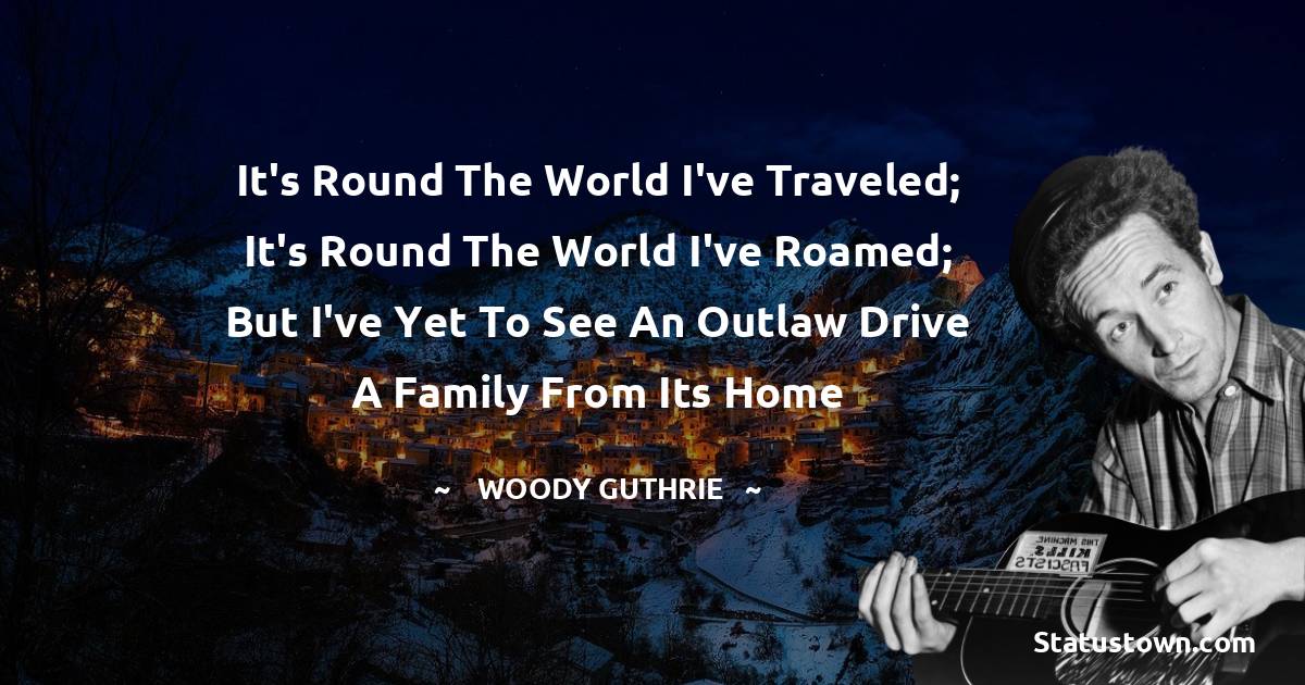 Woody Guthrie Quotes - It's round the world I've traveled; it's round the world I've roamed; but I've yet to see an outlaw drive a family from its home